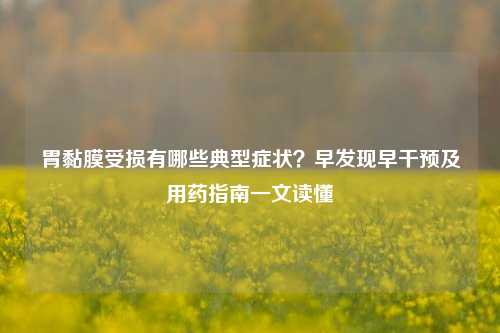 胃黏膜受损有哪些典型症状?早发现早干预及用药指南一文读懂
