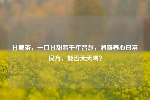 甘草茶,一口甘甜藏千年智慧,润喉养心日常良方,能否天天喝?