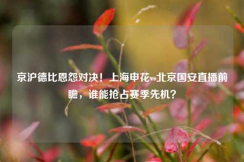 京沪德比恩怨对决!上海申花vs北京国安直播前瞻,谁能抢占赛季先机?