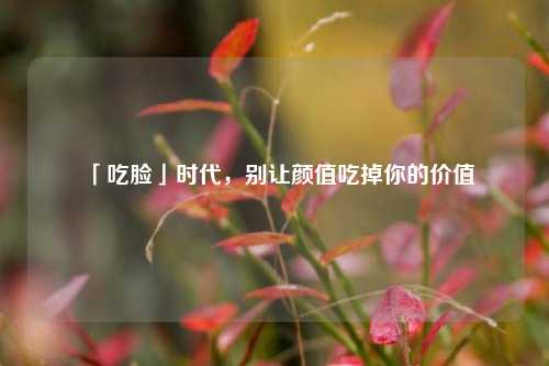 「吃脸」时代,别让颜值吃掉你的价值