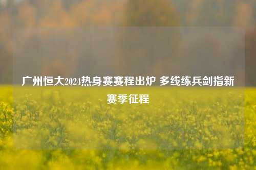 广州恒大2024热身赛赛程出炉 多线练兵剑指新赛季征程