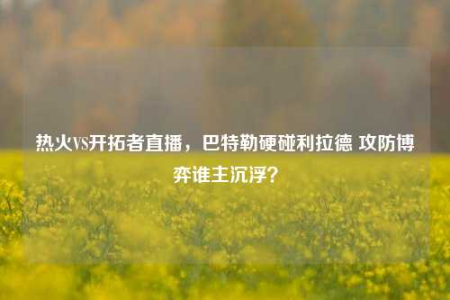 热火VS开拓者直播,巴特勒硬碰利拉德 攻防博弈谁主沉浮?