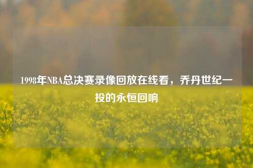 1998年NBA总决赛录像回放在线看,乔丹世纪一投的永恒回响