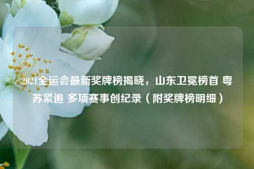 2021全运会最新奖牌榜揭晓,山东卫冕榜首 粤苏紧追 多项赛事创纪录(附奖牌榜明细)