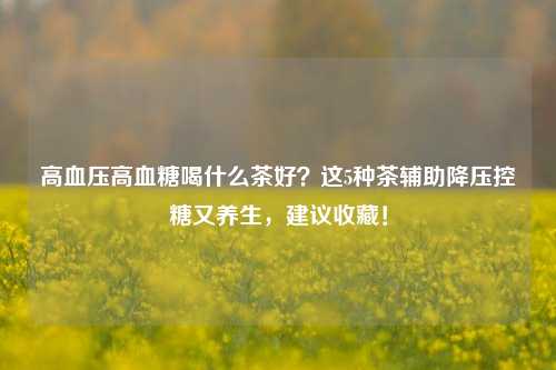 高血压高血糖喝什么茶好?这5种茶辅助降压控糖又养生,建议收藏!