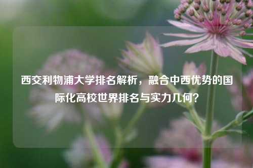 西交利物浦大学排名解析,融合中西优势的国际化高校世界排名与实力几何?