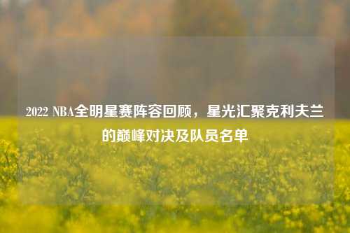 2022 NBA全明星赛阵容回顾,星光汇聚克利夫兰的巅峰对决及队员名单