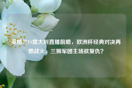 英格兰VS意大利直播前瞻,欧洲杯经典对决再燃战火,三狮军团主场欲复仇?