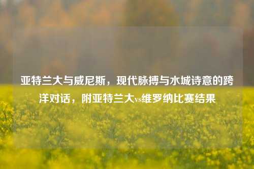 亚特兰大与威尼斯,现代脉搏与水城诗意的跨洋对话,附亚特兰大vs维罗纳比赛结果