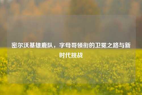 密尔沃基雄鹿队,字母哥领衔的卫冕之路与新时代挑战