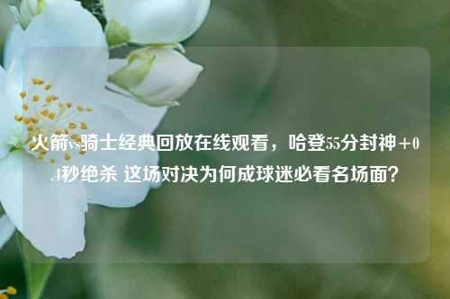 火箭vs骑士经典回放在线观看,哈登55分封神+0.4秒绝杀 这场对决为何成球迷必看名场面?