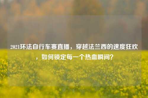 2021环法自行车赛直播,穿越法兰西的速度狂欢,如何锁定每一个热血瞬间?