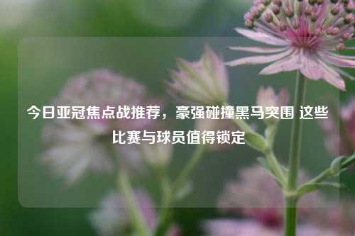 今日亚冠焦点战推荐,豪强碰撞黑马突围 这些比赛与球员值得锁定