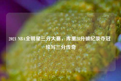 2021 NBA全明星三分大赛,库里28分破纪录夺冠 续写三分传奇
