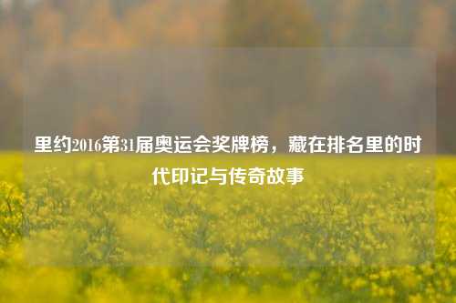 里约2016第31届奥运会奖牌榜,藏在排名里的时代印记与传奇故事