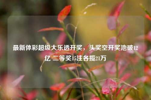 最新体彩超级大乐透开奖,头奖空开奖池破12亿 二等奖15注各揽21万