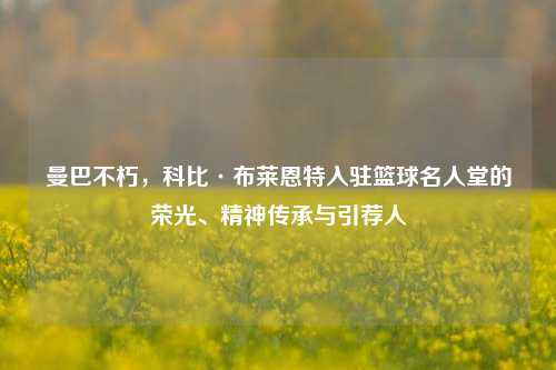 曼巴不朽,科比·布莱恩特入驻篮球名人堂的荣光、精神传承与引荐人
