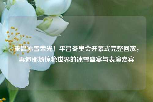 重温冰雪荣光!平昌冬奥会开幕式完整回放,再遇那场惊艳世界的冰雪盛宴与表演嘉宾