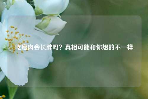 吃瘦肉会长胖吗?真相可能和你想的不一样