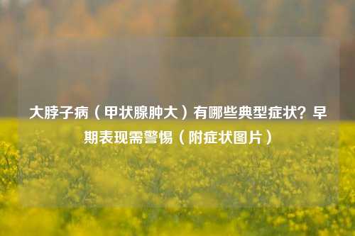 大脖子病(甲状腺肿大)有哪些典型症状?早期表现需警惕(附症状图片)