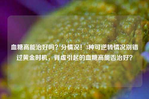 血糖高能治好吗?分情况!3种可逆转情况别错过黄金时机,肾虚引起的血糖高能否治好?