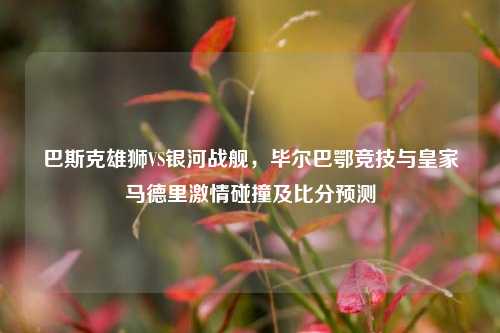 巴斯克雄狮VS银河战舰,毕尔巴鄂竞技与皇家马德里 碰撞及比分预测