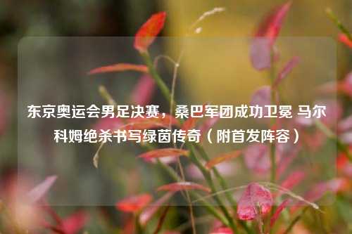 东京奥运会男足决赛,桑巴军团成功卫冕 马尔科姆绝杀书写绿茵传奇(附首发阵容)