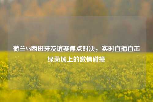 荷兰VS西班牙友谊赛焦点对决,实时直播直击绿茵场上的 碰撞
