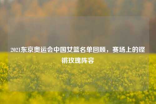 2021东京奥运会中国女篮名单回顾,赛场上的铿锵玫瑰阵容