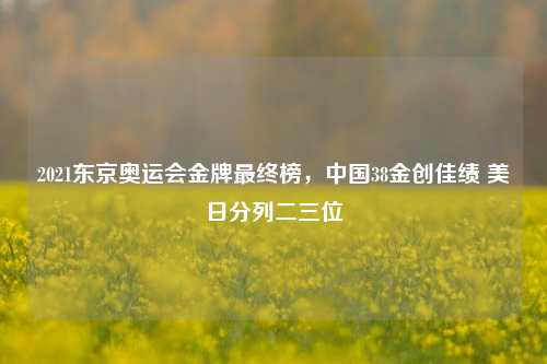 2021东京奥运会金牌最终榜,中国38金创佳绩 美日分列二三位