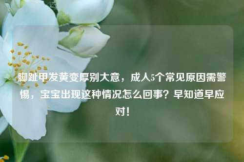 脚趾甲发黄变厚别大意,成人5个常见原因需警惕,宝宝出现这种情况怎么回事?早知道早应对!
