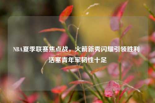 NBA夏季联赛焦点战,火箭新秀闪耀引领胜利 活塞青年军韧性十足