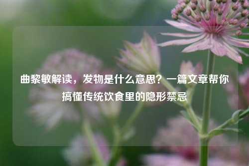 曲黎敏解读,发物是什么意思?一篇文章帮你搞懂传统饮食里的隐形禁忌