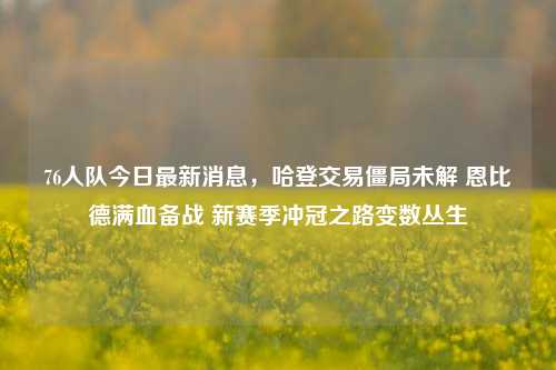 76人队今日最新消息,哈登交易僵局未解 恩比德满血备战 新赛季冲冠之路变数丛生