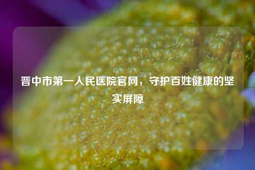 晋中市之一人民医院官网,守护百姓健康的坚实屏障
