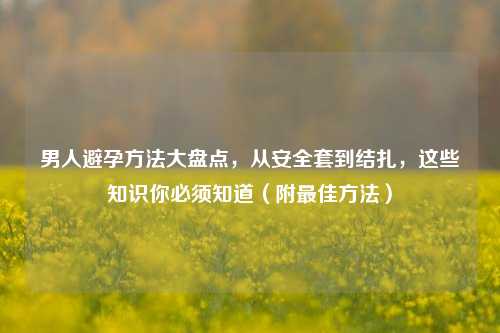 男人避孕 大盘点,从安 到结扎,这些知识你必须知道(附更佳 )
