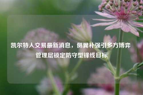 凯尔特人交易最新消息,侧翼补强引多方博弈 管理层锁定防守型锋线目标