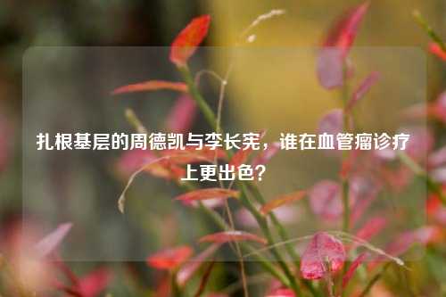 扎根基层的周德凯与李长宪,谁在血管瘤诊疗上更出色?