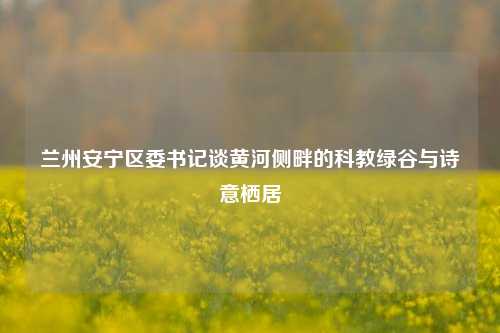 兰州安宁区委书记谈黄河侧畔的科教绿谷与诗意栖居