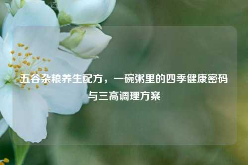 五谷杂粮养生配方,一碗粥里的四季健康密码与三高调理方案