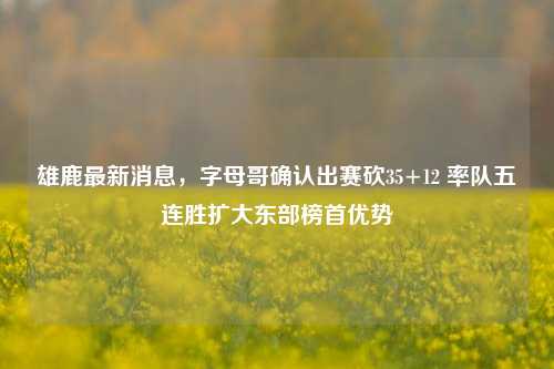 雄鹿最新消息,字母哥确认出赛砍35+12 率队五连胜扩大东部榜首优势