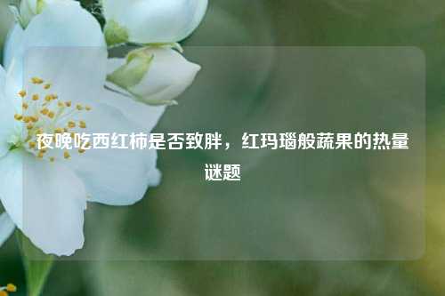夜晚吃西红柿是否致胖,红玛瑙般蔬果的热量谜题