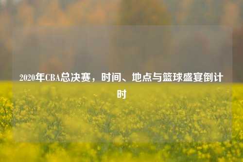 2020年CBA总决赛,时间、地点与篮球盛宴倒计时