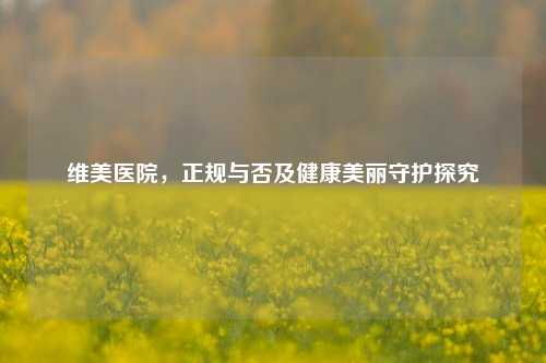 维美医院,正规与否及健康美丽守护探究