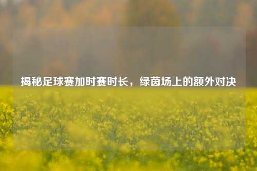 揭秘足球赛加时赛时长,绿茵场上的额外对决
