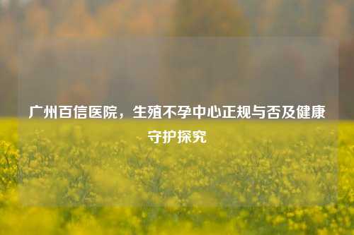 广州百信医院,生殖不孕中心正规与否及健康守护探究
