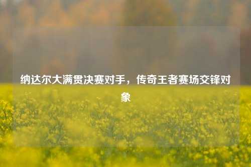 纳达尔大满贯决赛对手,传奇王者赛场交锋对象