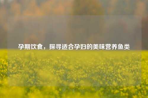 孕期饮食,探寻适合孕妇的美味营养鱼类