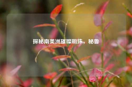 探秘南美洲璀璨明珠,秘鲁