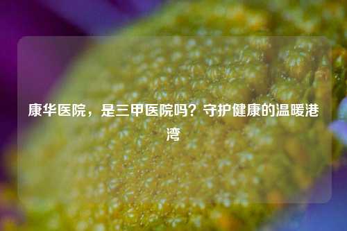 康华医院,是三甲医院吗?守护健康的温暖港湾